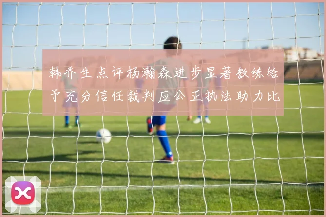 韩乔生点评杨瀚森进步显著教练给予充分信任裁判应公正执法助力比赛发展