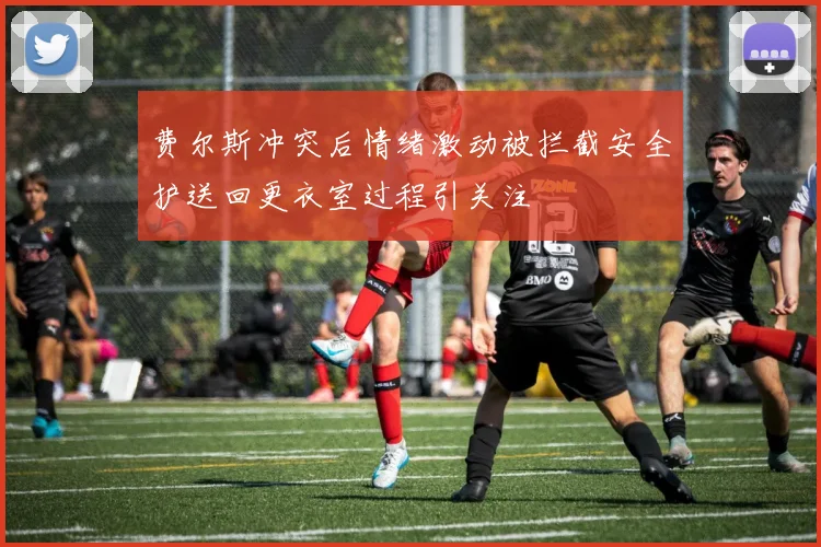费尔斯冲突后情绪激动被拦截安全护送回更衣室过程引关注