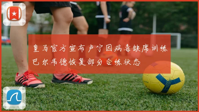 皇马官方宣布卢宁因病毒缺席训练巴尔韦德恢复部分合练状态