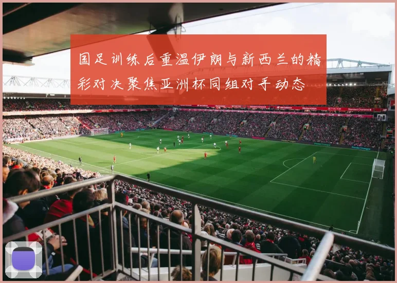 国足训练后重温伊朗与新西兰的精彩对决聚焦亚洲杯同组对手动态