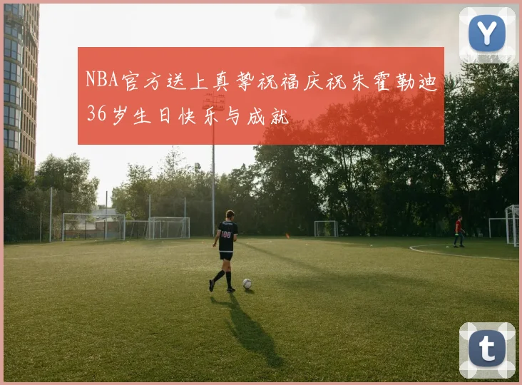 NBA官方送上真挚祝福庆祝朱霍勒迪36岁生日快乐与成就