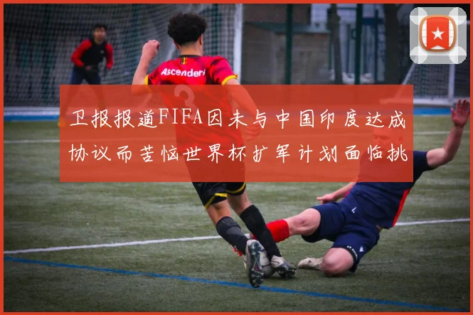 卫报报道FIFA因未与中国印度达成协议而苦恼世界杯扩军计划面临挑战