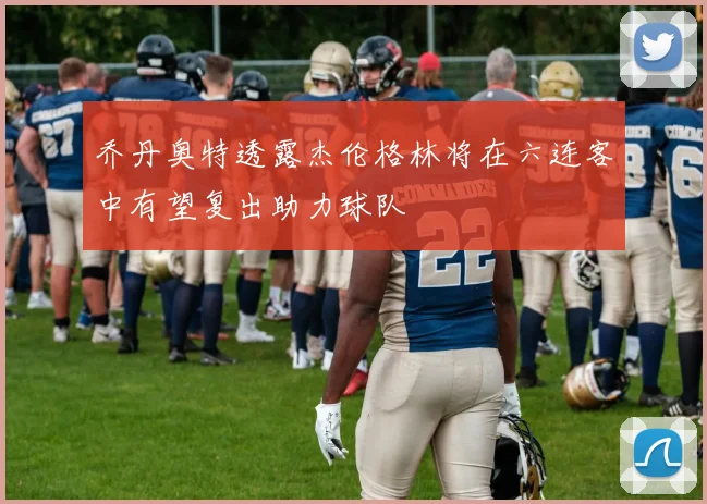 乔丹奥特透露杰伦格林将在六连客中有望复出助力球队