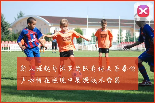 新人崛起与保罗离队有何关系泰伦卢如何在逆境中展现战术智慧
