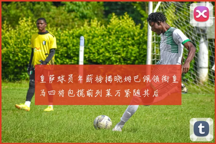 皇萨球员年薪榜揭晓姆巴佩领衔皇马四将包揽前列莱万紧随其后
