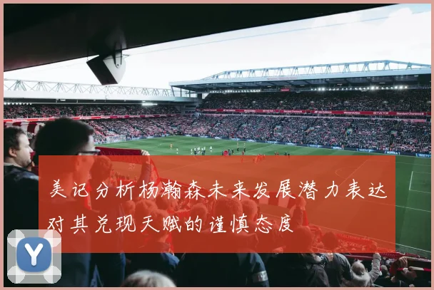 美记分析杨瀚森未来发展潜力表达对其兑现天赋的谨慎态度