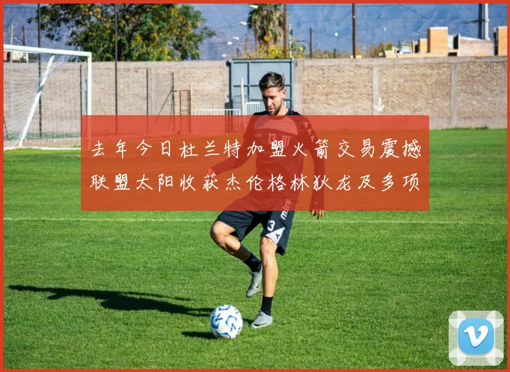 去年今日杜兰特加盟火箭交易震撼联盟太阳收获杰伦格林狄龙及多项选秀权