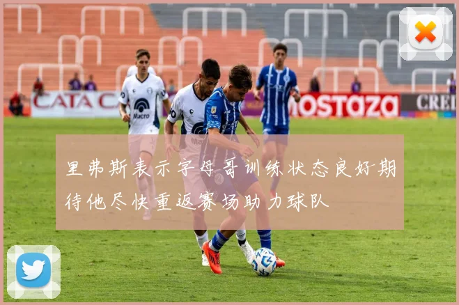 里弗斯表示字母哥训练状态良好期待他尽快重返赛场助力球队