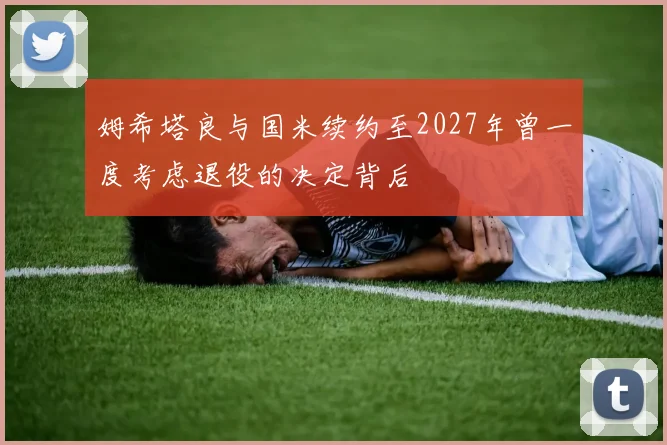 姆希塔良与国米续约至2027年曾一度考虑退役的决定背后