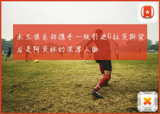 米兰俱乐部携手一致引进G拉莫斯背后是阿莫林的深厚人脉