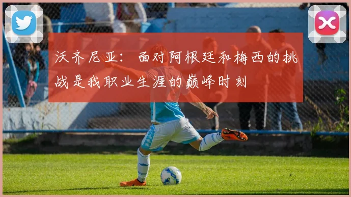 沃齐尼亚：面对阿根廷和梅西的挑战是我职业生涯的巅峰时刻