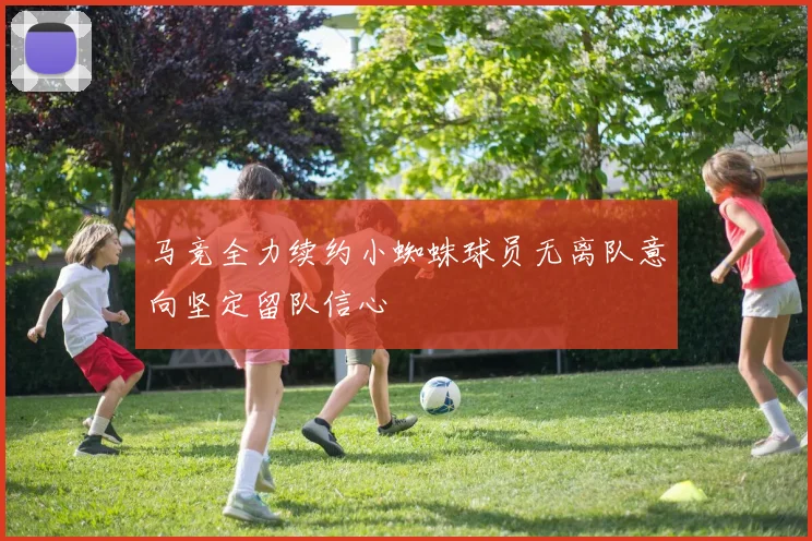 马竞全力续约小蜘蛛球员无离队意向坚定留队信心