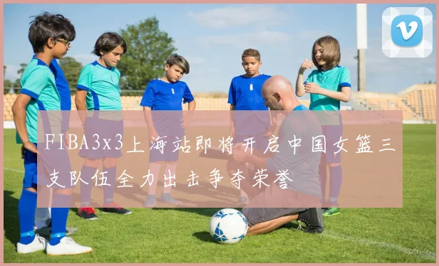 FIBA3x3上海站即将开启中国女篮三支队伍全力出击争夺荣誉