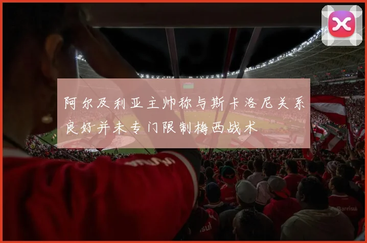 阿尔及利亚主帅称与斯卡洛尼关系良好并未专门限制梅西战术
