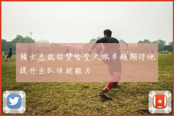 骑士总裁称赞哈登天赋卓越期待他提升全队传控能力
