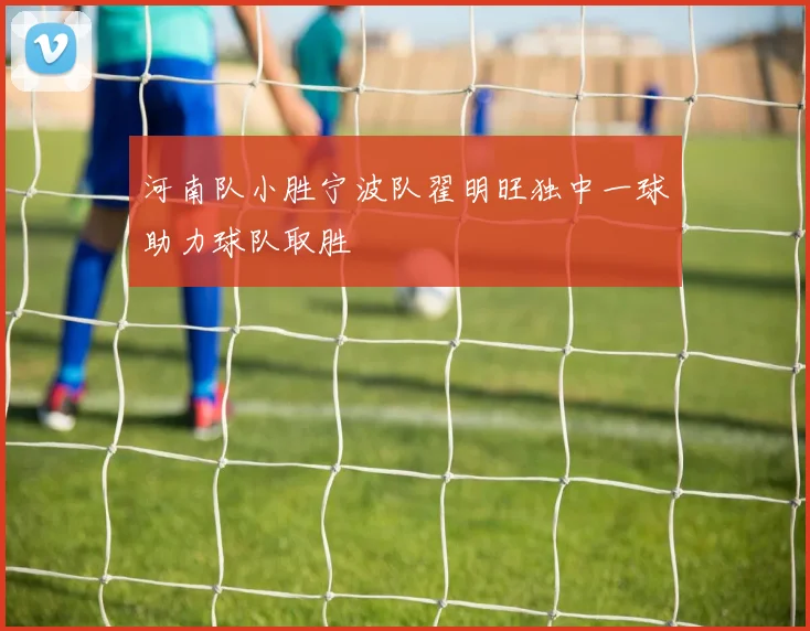 河南队小胜宁波队翟明旺独中一球助力球队取胜