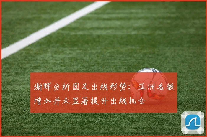 谢晖分析国足出线形势：亚洲名额增加并未显著提升出线机会