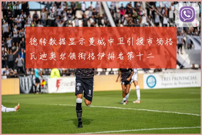 德转数据显示曼城中卫引援市场格瓦迪奥尔领衔格伊排名第十二