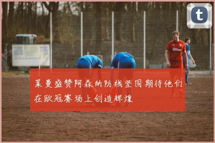 莱曼盛赞阿森纳防线坚固期待他们在欧冠赛场上创造辉煌