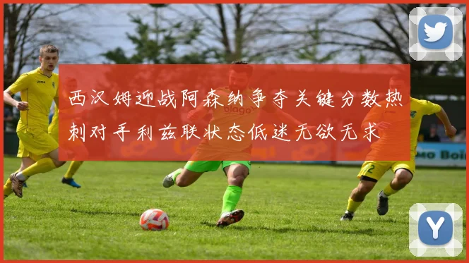 西汉姆迎战阿森纳争夺关键分数热刺对手利兹联状态低迷无欲无求