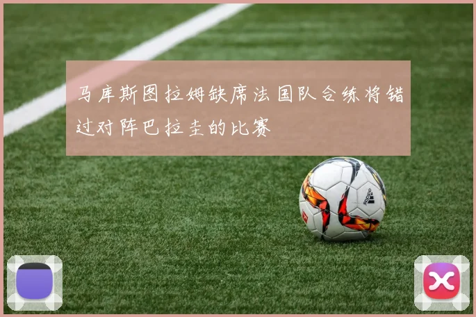 马库斯图拉姆缺席法国队合练将错过对阵巴拉圭的比赛
