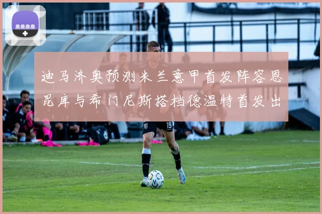 迪马济奥预测米兰意甲首发阵容恩昆库与希门尼斯搭档德温特首发出战