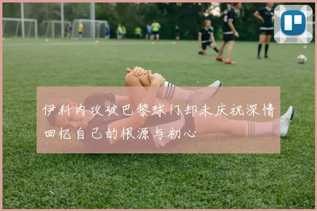 伊科内攻破巴黎球门却未庆祝深情回忆自己的根源与初心