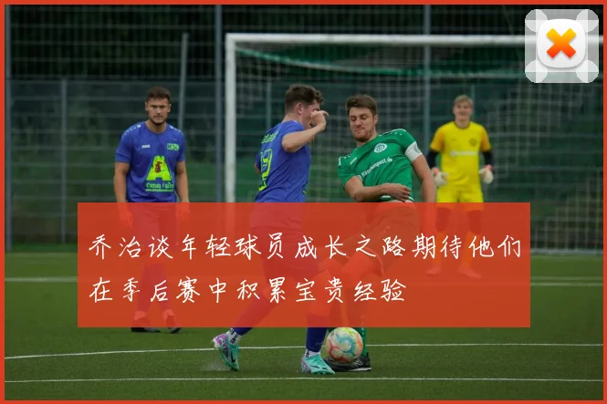 乔治谈年轻球员成长之路期待他们在季后赛中积累宝贵经验