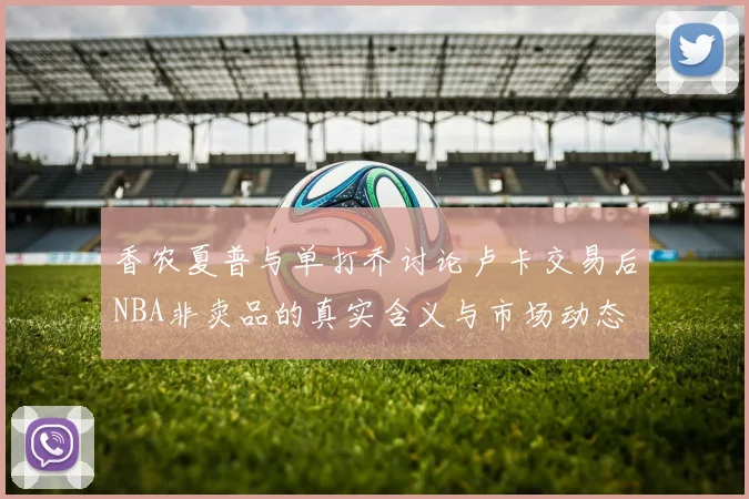 香农夏普与单打乔讨论卢卡交易后NBA非卖品的真实含义与市场动态