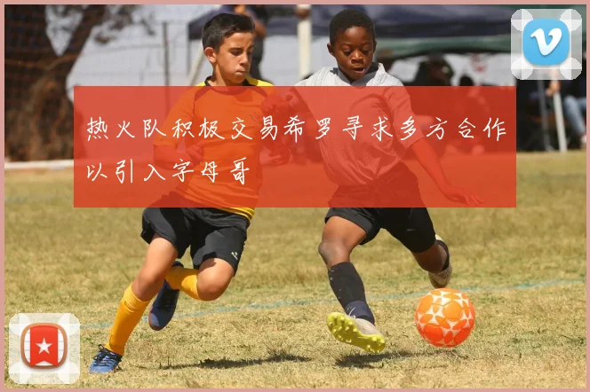 热火队积极交易希罗寻求多方合作以引入字母哥
