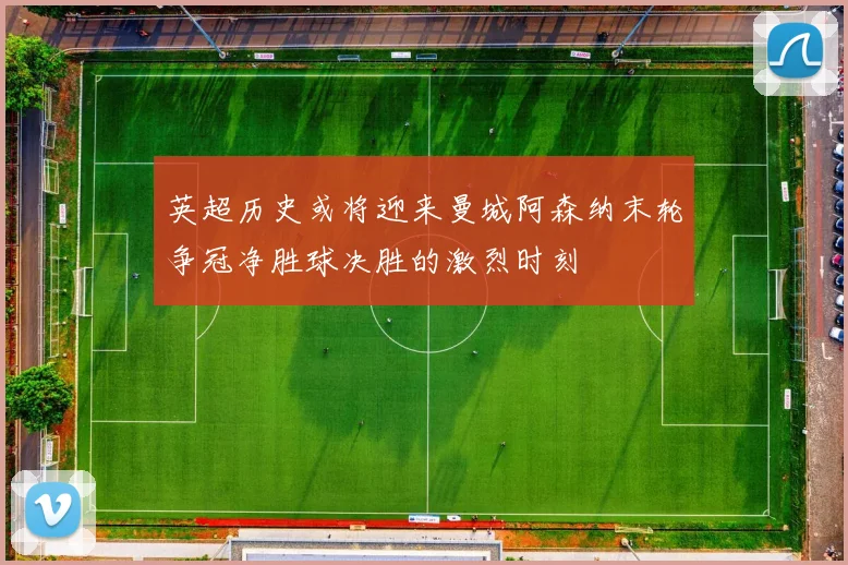 英超历史或将迎来曼城阿森纳末轮争冠净胜球决胜的激烈时刻