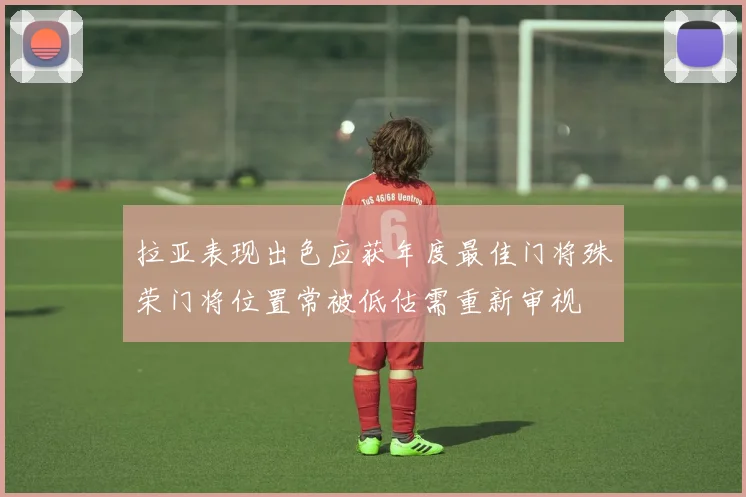 拉亚表现出色应获年度最佳门将殊荣门将位置常被低估需重新审视