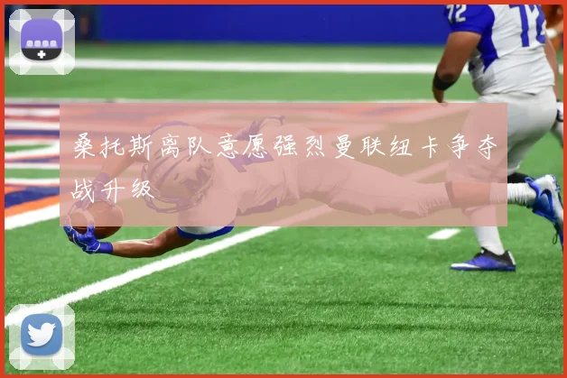 桑托斯离队意愿强烈曼联纽卡争夺战升级