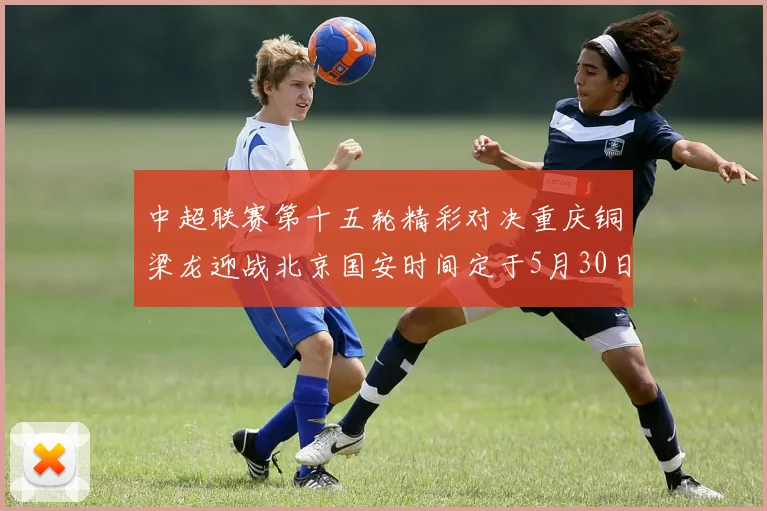 中超联赛第十五轮精彩对决重庆铜梁龙迎战北京国安时间定于5月30日20点