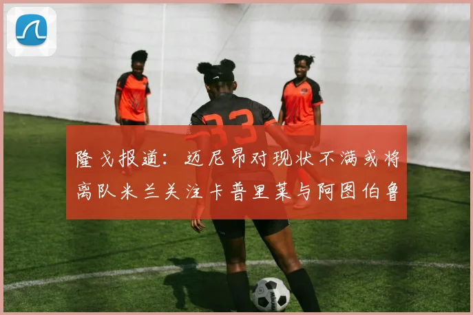 隆戈报道：迈尼昂对现状不满或将离队米兰关注卡普里莱与阿图伯鲁转会动态