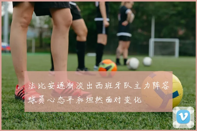 法比安逐渐淡出西班牙队主力阵容球员心态平和坦然面对变化