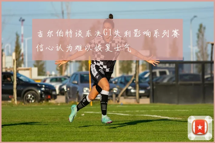 吉尔伯特谈东决G1失利影响系列赛信心认为难以恢复士气